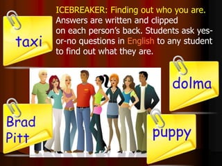 ICEBREAKER: Finding out who you are.
Answers are written and clipped
on each person’s back. Students ask yes-
or-no questions in English to any student
to find out what they are.
Brad
Pitt
dolma
puppy
taxi
 