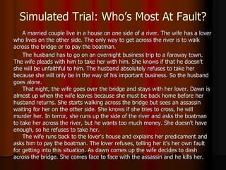 Simulated Trial: Who’s Most At Fault?
A married couple live in a house on one side of a river. The wife has a lover
who lives on the other side. The only way to get across the river is to walk
across the bridge or to pay the boatman.
The husband has to go on an overnight business trip to a faraway town.
The wife pleads with him to take her with him. She knows if that he doesn't
she will be unfaithful to him. The husband absolutely refuses to take her
because she will only be in the way of his important business. So the husband
goes alone.
That night, the wife goes over the bridge and stays with her lover. Dawn is
almost up when the wife leaves because she must be back home before her
husband returns. She starts walking across the bridge but sees an assassin
waiting for her on the other side. She knows if she tries to cross, he will
murder her. In terror, she runs up the side of the river and asks the boatman
to take her across the river, but he wants too much money. She doesn't have
enough, so he refuses to take her.
The wife runs back to the lover's house and explains her predicament and
asks him to pay the boatman. The lover refuses, telling her it's her own fault
for getting into this situation. As dawn comes up the wife decides to dash
across the bridge. She comes face to face with the assassin and he kills her.
 