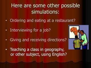 Here are some other possible
simulations:
• Ordering and eating at a restaurant?
• Interviewing for a job?
• Giving and receiving directions?
• Teaching a class in geography,
or other subject, using English?
 