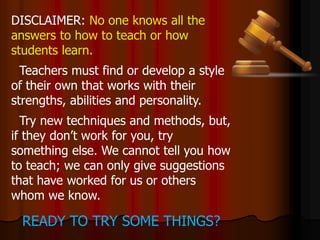 DISCLAIMER: No one knows all the
answers to how to teach or how
students learn.
Teachers must find or develop a style
of their own that works with their
strengths, abilities and personality.
Try new techniques and methods, but,
if they don’t work for you, try
something else. We cannot tell you how
to teach; we can only give suggestions
that have worked for us or others
whom we know.
READY TO TRY SOME THINGS?
 