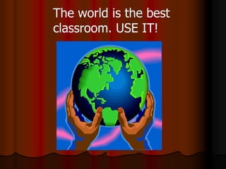 The world is the best
classroom. USE IT!
 