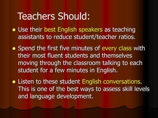  Use their best English speakers as teaching
assistants to reduce student/teacher ratios.
 Spend the first five minutes of every class with
their most fluent students and themselves
moving through the classroom talking to each
student for a few minutes in English.
 Listen to these student English conversations.
This is one of the best ways to assess skill levels
and language development.
Teachers Should:
 