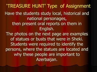Have the students study local, historical and
national personages,
then present oral reports on them in
English.
The photos on the next page are examples
of statues or busts that were in Sheki.
Students were required to identify the
persons, where the statues are located and
why these people are important to
Azerbaijan.
‘TREASURE HUNT’ Type of Assignment
 