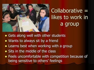 Collaborative =
likes to work in
a group
 Gets along well with other students
 Wants to always sit by a friend
 Learns best when working with a group
 Sits in the middle of the class
 Feels uncomfortable with competition because of
being sensitive to others’ feelings
 