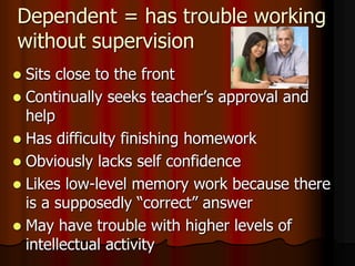 Dependent = has trouble working
without supervision
 Sits close to the front
 Continually seeks teacher’s approval and
help
 Has difficulty finishing homework
 Obviously lacks self confidence
 Likes low-level memory work because there
is a supposedly “correct” answer
 May have trouble with higher levels of
intellectual activity
 