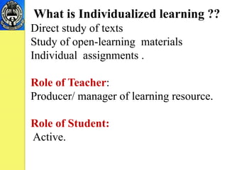 What is Individualized learning ??
Direct study of texts
Study of open-learning materials
Individual assignments .
Role of Teacher:
Producer/ manager of learning resource.
Role of Student:
Active.
 