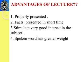ADVANTAGES OF LECTURE??
1. Properly presented .
2. Facts presented in short time
3.Stimulate very good interest in the
subject.
4. Spoken word has greater weight
 
