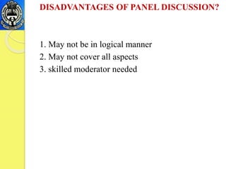 DISADVANTAGES OF PANEL DISCUSSION?
1. May not be in logical manner
2. May not cover all aspects
3. skilled moderator needed
 