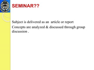 SEMINAR??
Subject is delivered as an article or report
Concepts are analyzed & discussed through group
discussion .
 