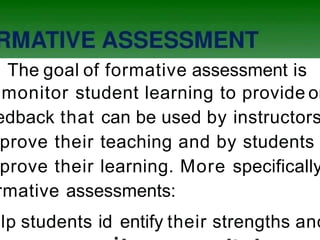 The goal of formative assessment is
monitor student learning to provide on
edback that can be used by instructors
prove their teaching and by students
prove their learning. More specifically
rmative assessments:
elp students id
.entify their strengths and
 