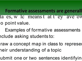 ta es, w 1c means t at t ey ave ow
no point value.
Examples of formative assessments
nclude asking students to:
draw a concept map in class to represen
heir understanding of a topic
submit one or two sentences identifying
 