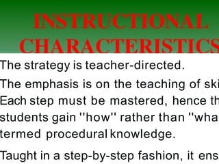 The strategy is teacher-directed.
The emphasis is on the teaching of ski
Each step must be mastered, hence th
students gain ''how'' rather than ''what
termed procedural knowledge.
Taught in a step-by-step fashion, it ensu
 