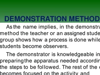 As the name implies, in the demonstra
method the teacher or an assigned stude
group shows how a process is done while
students become observers.
The demonstrator is knowledgeable in
preparingthe apparatus needed accordin
the steps to be followed. The rest of the c
 