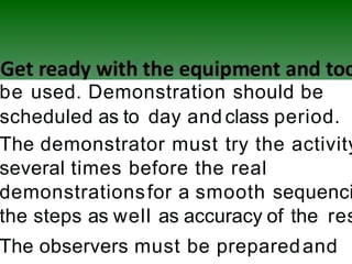 be used. Demonstration should be
scheduled as to day and class period.
The demonstrator must try the activity
several times before the real
demonstrationsfor a smooth sequenci
the steps as well as accuracy of the res
The observers must be preparedand
 