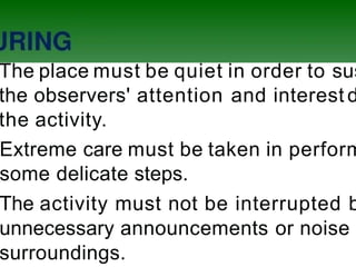 The place must be quiet in order to sus
the observers' attention and interest d
the activity.
Extreme care must be taken in perform
some delicate steps.
The activity must not be interrupted b
unnecessary announcements or noise
surroundings.
 