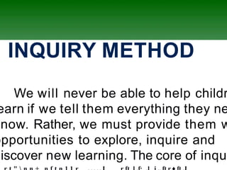 ) INQUIRY METHOD
We will never be able to help childr
earn if we tell them everything they ne
know. Rather, we must provide them w
opportunities to explore, inquire and
discover new learning. The core of inqui
 