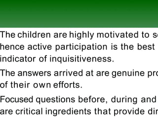 The children are highly motivated to se
hence active participation is the best
indicator of inquisitiveness.
The answers arrived at are genuine pro
of their own efforts.
Focused questions before, during and
are critical ingredients that provide dir
 