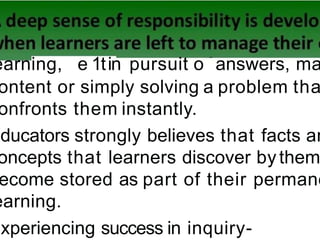 earning, e 1tin pursuit o answers, ma
ontent or simply solving a problem tha
onfronts them instantly.
Educators strongly believes that facts an
oncepts that learners discover bythem
ecome stored as part of their permane
earning.
Experiencing success in inquiry-
 