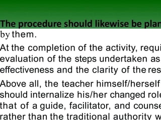 by them.
At the completion of the activity, requi
evaluation of the steps undertaken as
effectiveness and the clarity of the res
Above all, the teacher himself/herself
should internalize his/her changed role
that of a guide, facilitator, and counse
rather than the traditional authority w
 