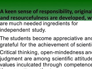 are much needed ingredients for
independent study.
The students become appreciative and
grateful for the achievement of scientis
Critical thinking, open-mindedness and
judgment are among scientific attitude
values inculcated through competence
 