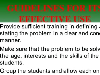 Provide sufficient training in defining a
stating the problem in a clear and conc
manner.
Make sure that the problem to be solv
the age, interests and the skills of the
students.
Group the students and allow each one
 