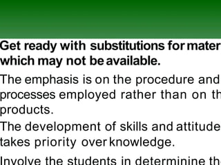 Get ready with substitutions formateri
which may not beavailable.
The emphasis is on the procedure and
processes employed rather than on th
products.
The development of skills and attitude
takes priority over knowledge.
 