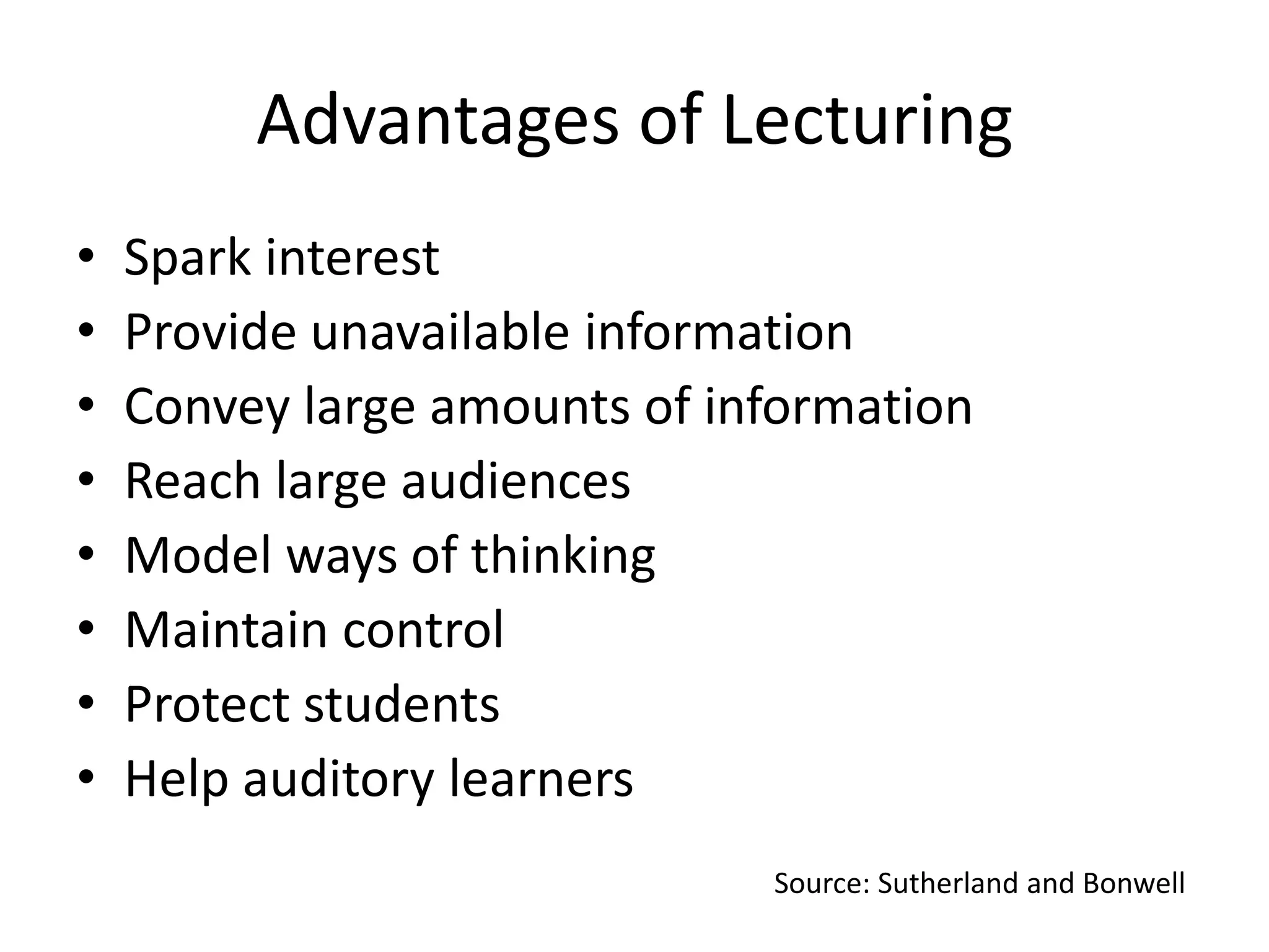 Advantages of Lecturing
•
•
•
•
•
•
•
•

Spark interest
Provide unavailable information
Convey large amounts of information
Reach large audiences
Model ways of thinking
Maintain control
Protect students
Help auditory learners
Source: Sutherland and Bonwell

 