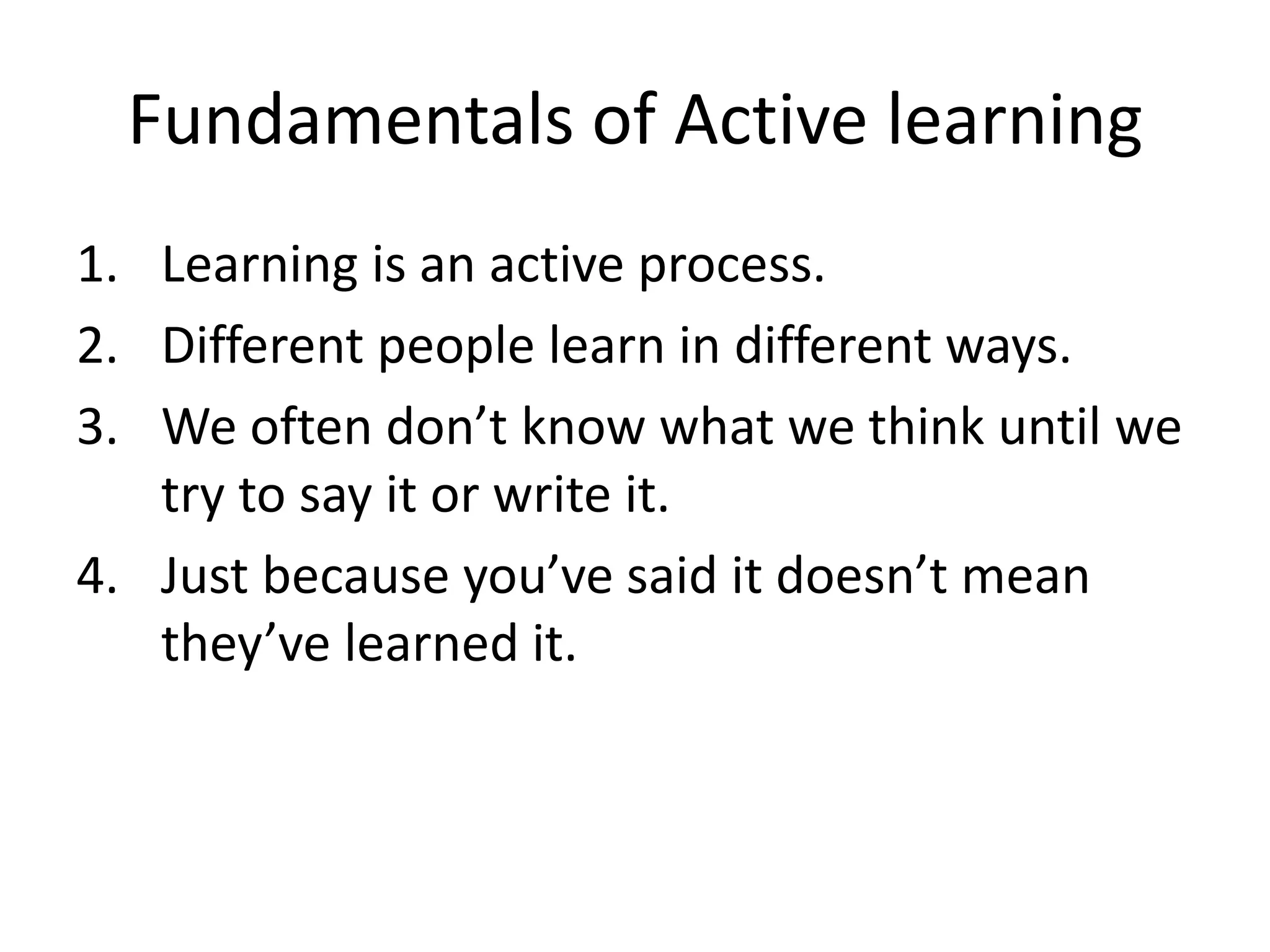Fundamentals of Active learning
1. Learning is an active process.
2. Different people learn in different ways.
3. We often don’t know what we think until we
try to say it or write it.
4. Just because you’ve said it doesn’t mean
they’ve learned it.

 