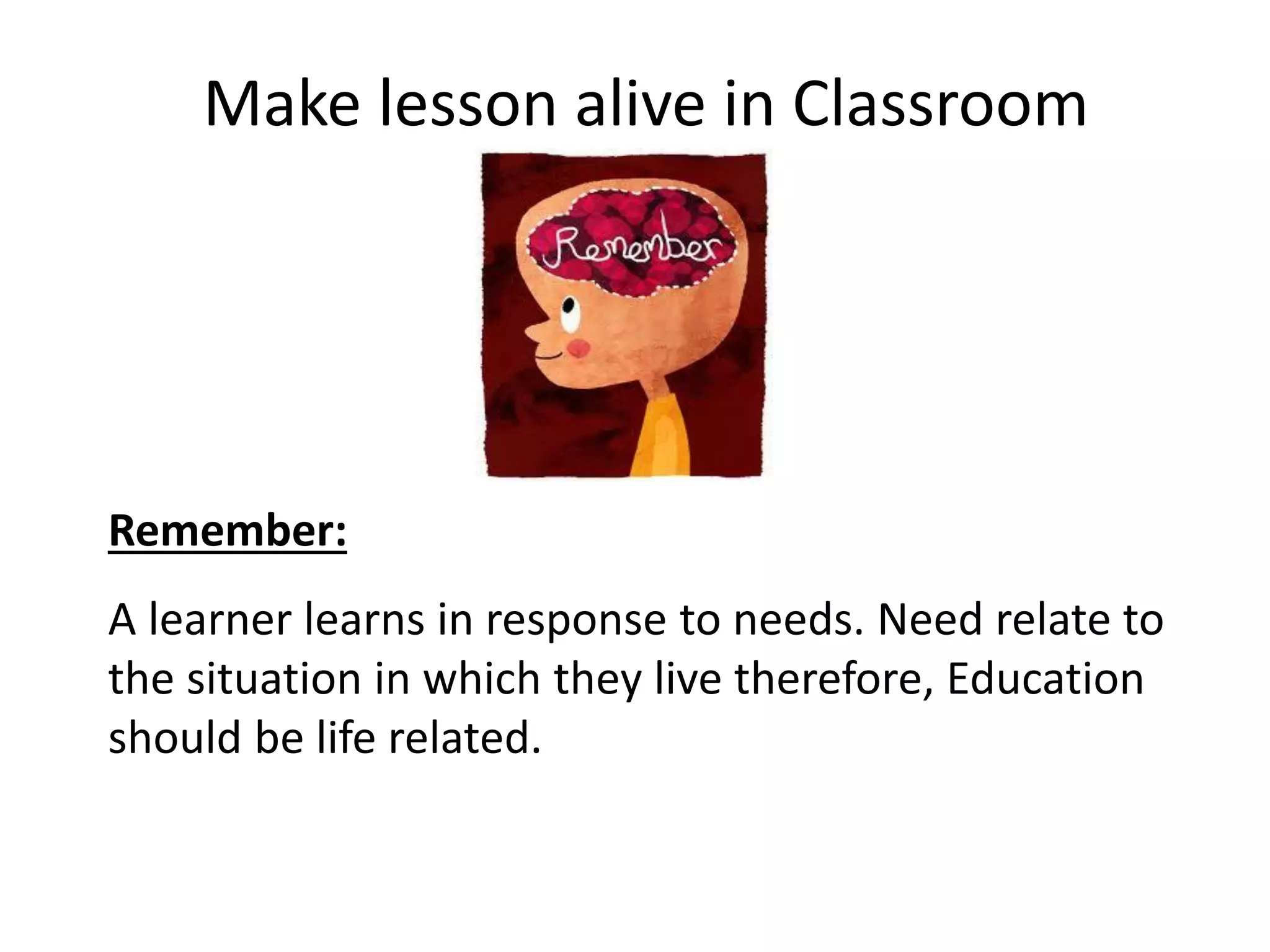 Make lesson alive in Classroom

Remember:
A learner learns in response to needs. Need relate to
the situation in which they live therefore, Education
should be life related.

 