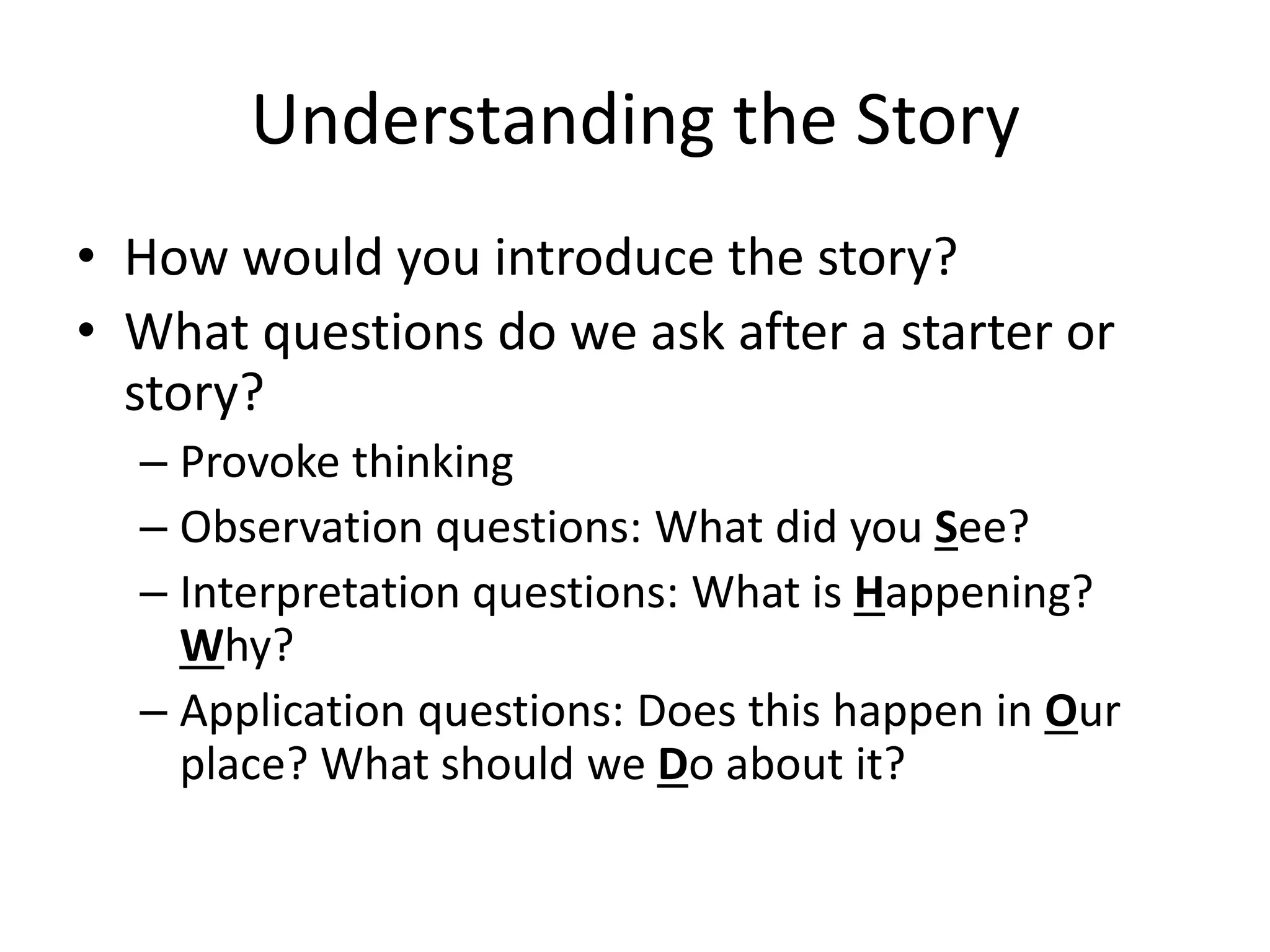 Understanding the Story
• How would you introduce the story?
• What questions do we ask after a starter or
story?
– Provoke thinking
– Observation questions: What did you See?
– Interpretation questions: What is Happening?
Why?
– Application questions: Does this happen in Our
place? What should we Do about it?

 