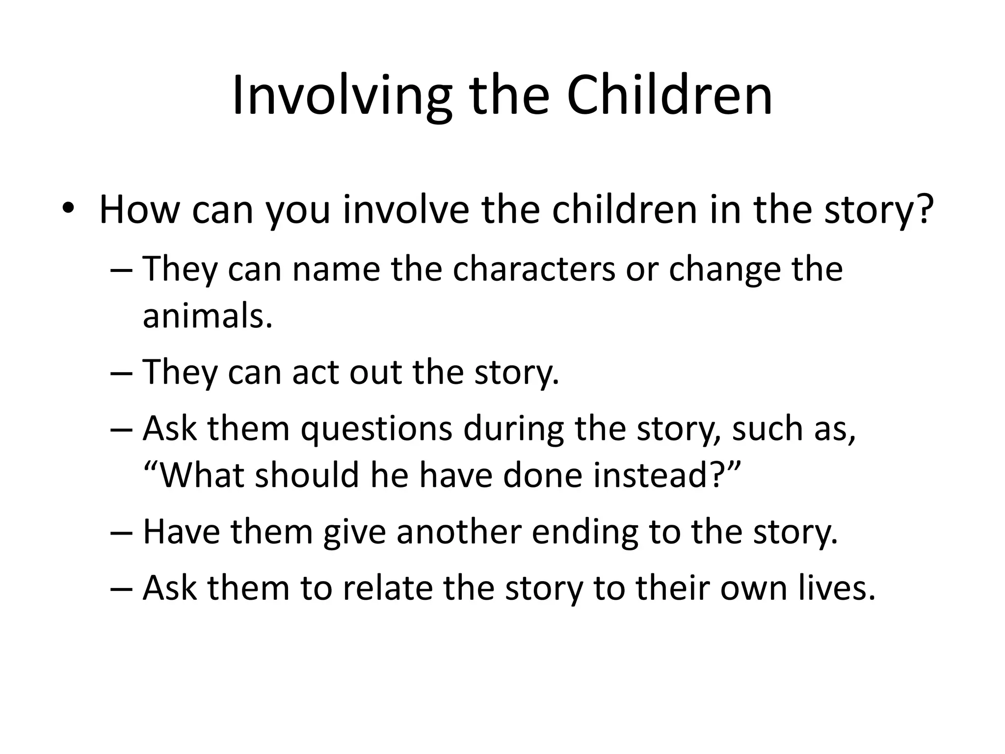 Involving the Children
• How can you involve the children in the story?
– They can name the characters or change the
animals.
– They can act out the story.
– Ask them questions during the story, such as,
“What should he have done instead?”
– Have them give another ending to the story.
– Ask them to relate the story to their own lives.

 