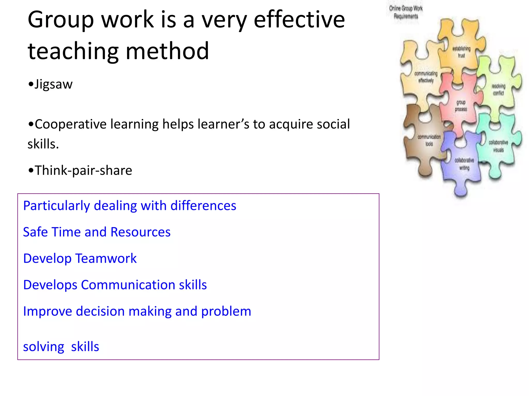 Group work is a very effective
teaching method
•Jigsaw
•Cooperative learning helps learner’s to acquire social
skills.
•Think-pair-share
Particularly dealing with differences
Safe Time and Resources
Develop Teamwork
Develops Communication skills
Improve decision making and problem
solving skills

 