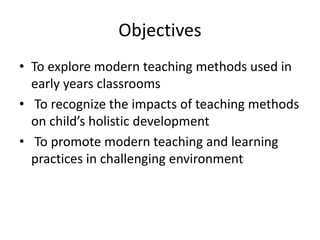 Objectives
• To explore modern teaching methods used in
early years classrooms
• To recognize the impacts of teaching methods
on child’s holistic development
• To promote modern teaching and learning
practices in challenging environment

 