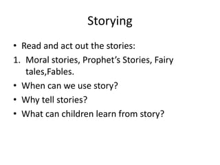 Storying
• Read and act out the stories:
1. Moral stories, Prophet’s Stories, Fairy
tales,Fables.
• When can we use story?
• Why tell stories?
• What can children learn from story?

 