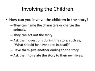 Involving the Children
• How can you involve the children in the story?
– They can name the characters or change the
animals.
– They can act out the story.
– Ask them questions during the story, such as,
“What should he have done instead?”
– Have them give another ending to the story.
– Ask them to relate the story to their own lives.

 