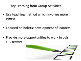 Key Learning from Group Activities
• Use teaching method which involves more
senses

• Focused on holistic development of learners
• Provide more opportunities to work in pair
and groups

 