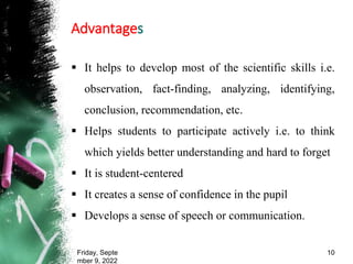 Advantages
 It helps to develop most of the scientific skills i.e.
observation, fact-finding, analyzing, identifying,
conclusion, recommendation, etc.
 Helps students to participate actively i.e. to think
which yields better understanding and hard to forget
 It is student-centered
 It creates a sense of confidence in the pupil
 Develops a sense of speech or communication.
Friday, Septe
mber 9, 2022
10
 