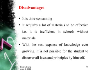 Disadvantages
 It is time-consuming
 It requires a lot of materials to be effective
i.e. it is inefficient in schools without
materials.
 With the vast expanse of knowledge ever
growing, it is not possible for the student to
discover all laws and principles by himself.
Friday, Septe
mber 9, 2022
11
 