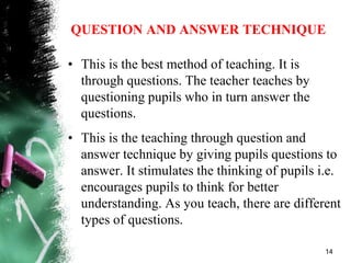 QUESTION AND ANSWER TECHNIQUE
• This is the best method of teaching. It is
through questions. The teacher teaches by
questioning pupils who in turn answer the
questions.
• This is the teaching through question and
answer technique by giving pupils questions to
answer. It stimulates the thinking of pupils i.e.
encourages pupils to think for better
understanding. As you teach, there are different
types of questions.
14
 
