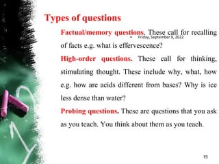 Types of questions
Factual/memory questions. These call for recalling
of facts e.g. what is effervescence?
High-order questions. These call for thinking,
stimulating thought. These include why, what, how
e.g. how are acids different from bases? Why is ice
less dense than water?
Probing questions. These are questions that you ask
as you teach. You think about them as you teach.
• Friday, September 9, 2022
15
 