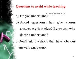 Questions to avoid while teaching
a) Do you understand?
b) Avoid questions that give chorus
answers e.g. is it clear? Better ask; who
doesn’t understand?
c)Don’t ask questions that have obvious
answers e.g. yes/no.
• Friday, September 9, 2022
16
 