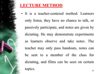 LECTURE METHOD.
• It is a teacher-centered method. Learners
only listen, they have no chance to talk, or
passively participate, and notes are given by
dictating. He may demonstrate experiments
as learners observe and take notes. The
teacher may only pass handouts, notes can
be sent to a member of the class for
dictating, and films can be seen on certain
topics. 17
 