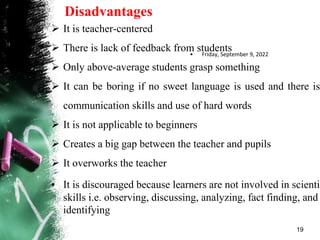 Disadvantages
 It is teacher-centered
 There is lack of feedback from students
 Only above-average students grasp something
 It can be boring if no sweet language is used and there is
communication skills and use of hard words
 It is not applicable to beginners
 Creates a big gap between the teacher and pupils
 It overworks the teacher
• It is discouraged because learners are not involved in scientif
skills i.e. observing, discussing, analyzing, fact finding, and
identifying
• Friday, September 9, 2022
19
 