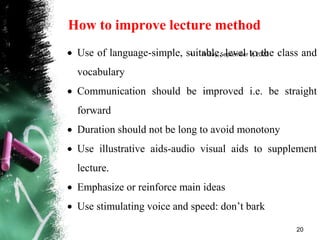How to improve lecture method
• Friday, September 9, 2022
20
 Use of language-simple, suitable, level to the class and
vocabulary
 Communication should be improved i.e. be straight
forward
 Duration should not be long to avoid monotony
 Use illustrative aids-audio visual aids to supplement
lecture.
 Emphasize or reinforce main ideas
 Use stimulating voice and speed: don’t bark
 