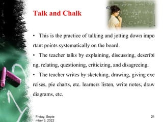 Talk and Chalk
• This is the practice of talking and jotting down impo
rtant points systematically on the board.
• The teacher talks by explaining, discussing, describi
ng, relating, questioning, criticizing, and disagreeing.
• The teacher writes by sketching, drawing, giving exe
rcises, pie charts, etc. learners listen, write notes, draw
diagrams, etc.
Friday, Septe
mber 9, 2022
21
 