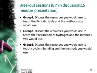 Breakout sessions (8 min discussions,5
minutes presentation)
• Group1; Discuss the resources you would use to
teach the Periodic table and the methods you
would use.
• Group2: Discuss the resources you would use to
teach the Preparation of hydrogen and the methods
you would use.
• Group3: Discuss the resources you would use to
teach covalent bonding and the methods you would
use.
Friday, Septe
mber 9, 2022
24
 