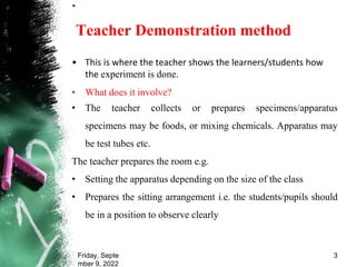 .
Teacher Demonstration method
• This is where the teacher shows the learners/students how
the experiment is done.
• What does it involve?
• The teacher collects or prepares specimens/apparatus
specimens may be foods, or mixing chemicals. Apparatus may
be test tubes etc.
The teacher prepares the room e.g.
• Setting the apparatus depending on the size of the class
• Prepares the sitting arrangement i.e. the students/pupils should
be in a position to observe clearly
Friday, Septe
mber 9, 2022
3
 