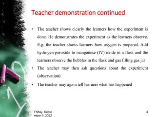 Teacher demonstration continued
• The teacher shows clearly the learners how the experiment is
done. He demonstrates the experiment as the learners observe.
E.g. the teacher shows learners how oxygen is prepared. Add
hydrogen peroxide to manganese (IV) oxide in a flask and the
learners observe the bubbles in the flask and gas filling gas jar
• The teacher may then ask questions about the experiment
(observation)
• The teacher may again tell learners what has happened
Friday, Septe
mber 9, 2022
4
 
