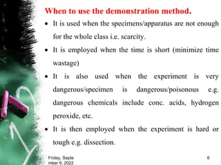 When to use the demonstration method.
 It is used when the specimens/apparatus are not enough
for the whole class i.e. scarcity.
 It is employed when the time is short (minimize time
wastage)
 It is also used when the experiment is very
dangerous/specimen is dangerous/poisonous e.g.
dangerous chemicals include conc. acids, hydrogen
peroxide, etc.
 It is then employed when the experiment is hard or
tough e.g. dissection.
Friday, Septe
mber 9, 2022
6
 