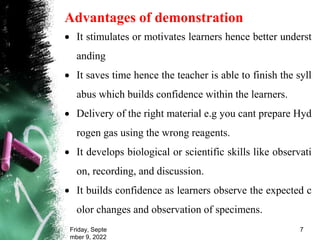 Advantages of demonstration
 It stimulates or motivates learners hence better underst
anding
 It saves time hence the teacher is able to finish the syll
abus which builds confidence within the learners.
 Delivery of the right material e.g you cant prepare Hyd
rogen gas using the wrong reagents.
 It develops biological or scientific skills like observati
on, recording, and discussion.
 It builds confidence as learners observe the expected c
olor changes and observation of specimens.
Friday, Septe
mber 9, 2022
7
 